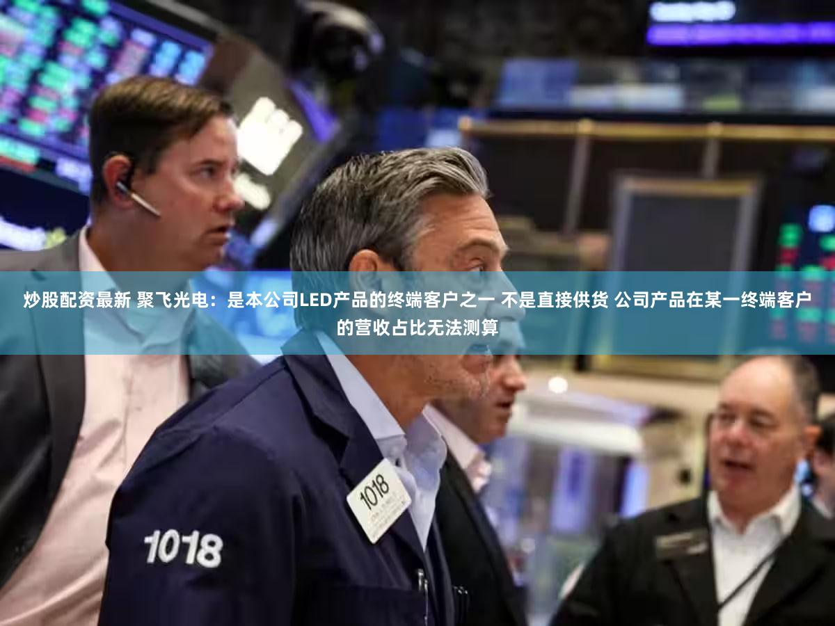 炒股配资最新 聚飞光电：是本公司LED产品的终端客户之一 不是直接供货 公司产品在某一终端客户的营收占比无法测算