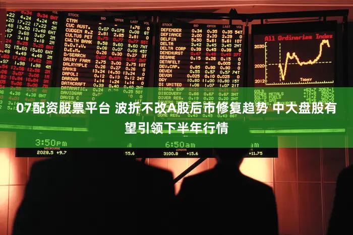 07配资股票平台 波折不改A股后市修复趋势 中大盘股有望引领下半年行情