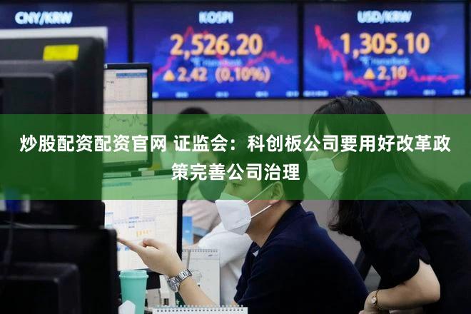 炒股配资配资官网 证监会：科创板公司要用好改革政策完善公司治理