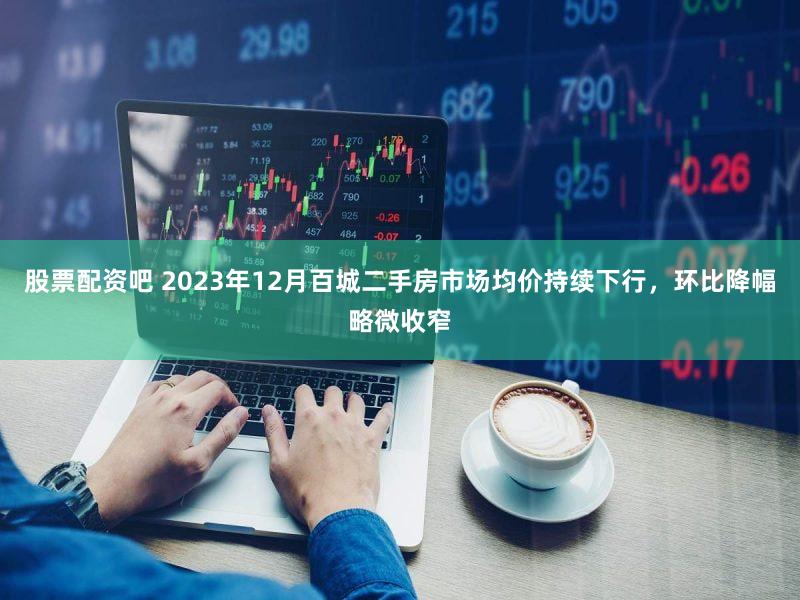 股票配资吧 2023年12月百城二手房市场均价持续下行，环比降幅略微收窄