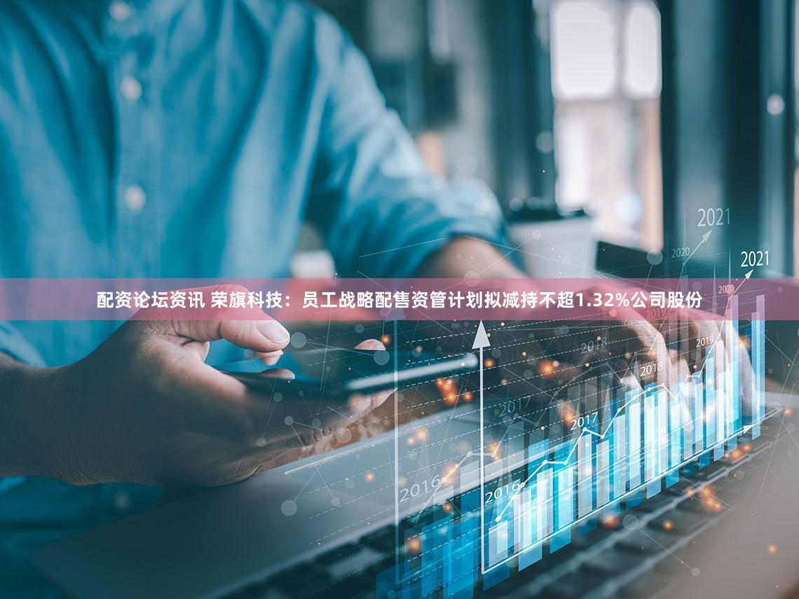 配资论坛资讯 荣旗科技：员工战略配售资管计划拟减持不超1.32%公司股份