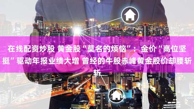 在线配资炒股 黄金股“莫名的烦恼”：金价“高位坚挺”驱动年报业绩大增 曾经的牛股赤峰黄金股价却腰斩