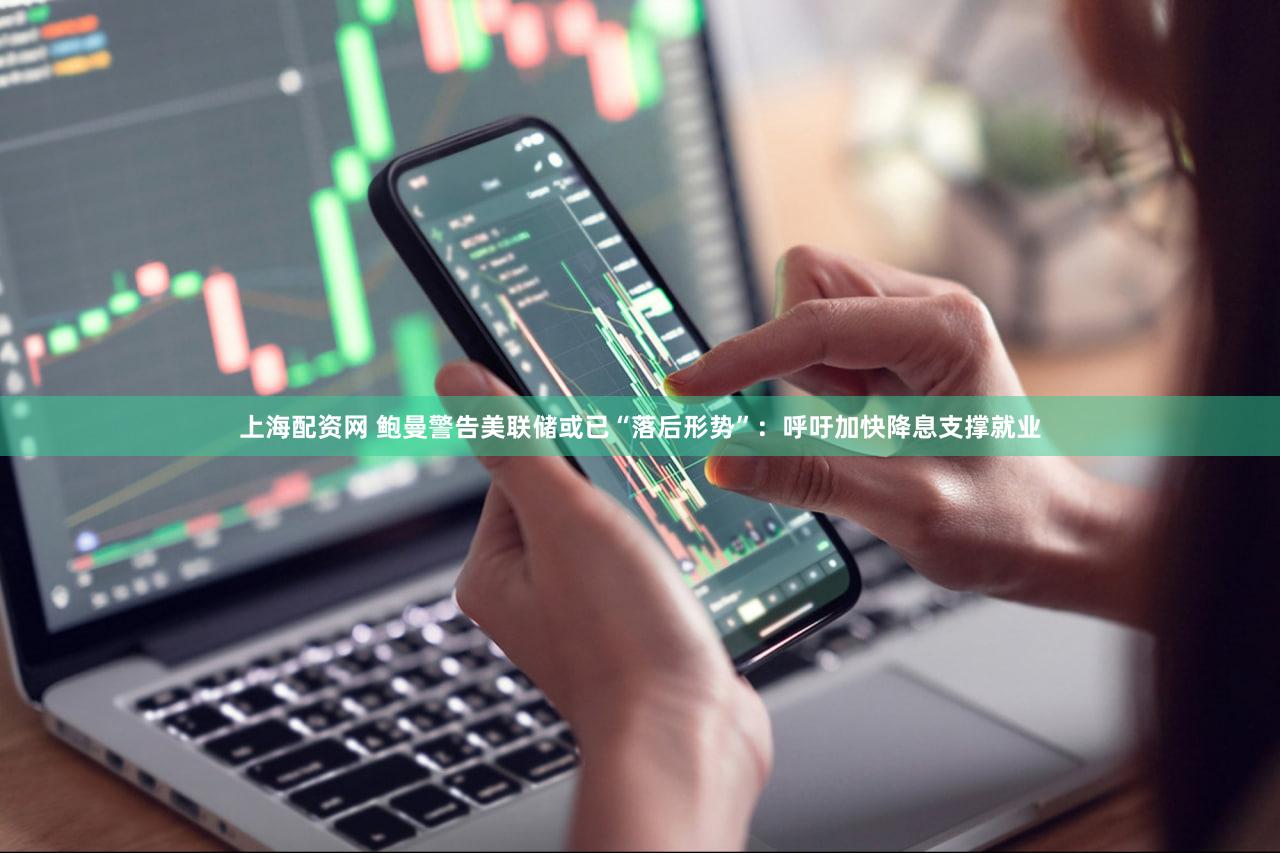 上海配资网 鲍曼警告美联储或已“落后形势”：呼吁加快降息支撑就业