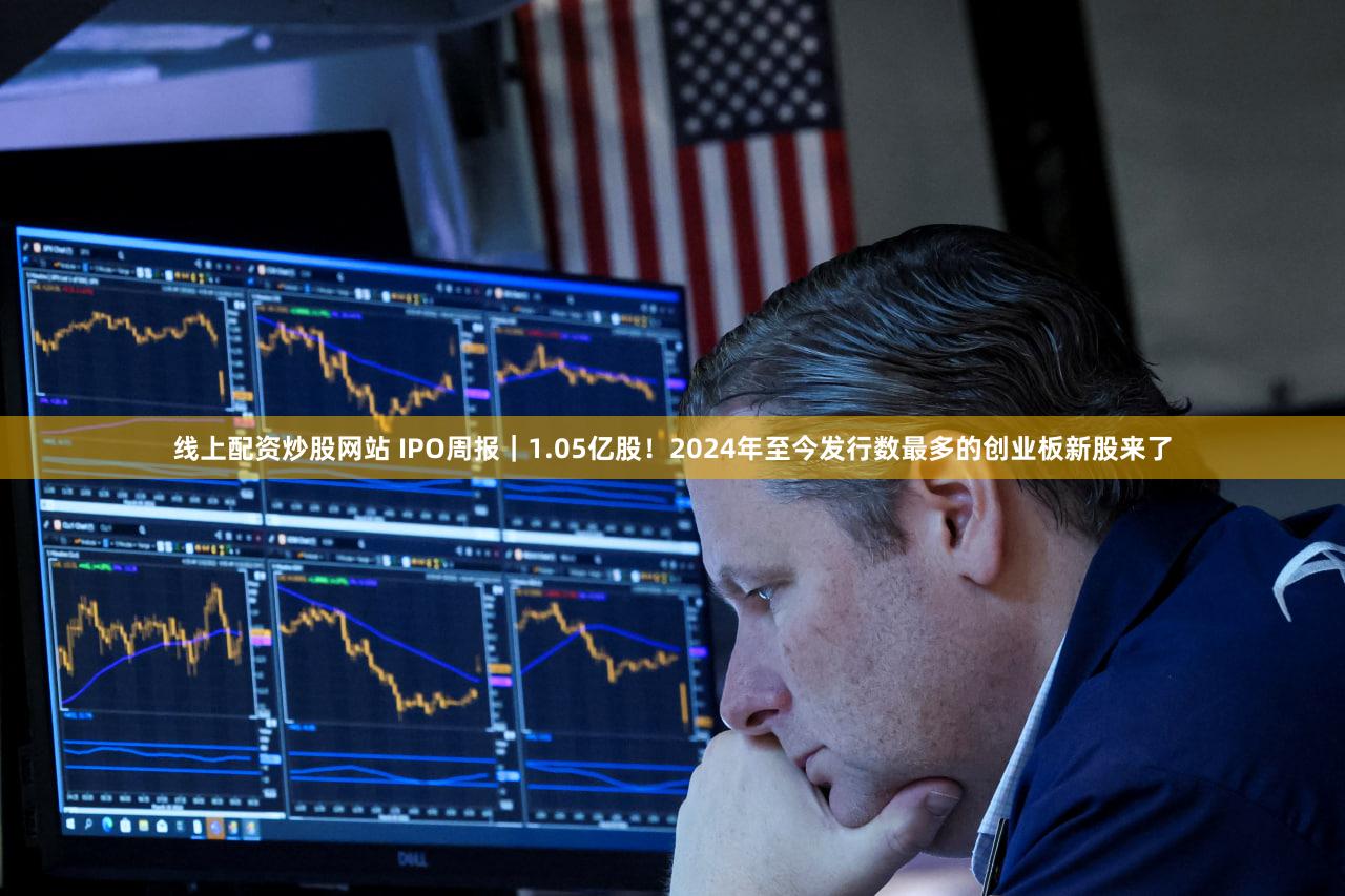 线上配资炒股网站 IPO周报｜1.05亿股！2024年至今发行数最多的创业板新股来了