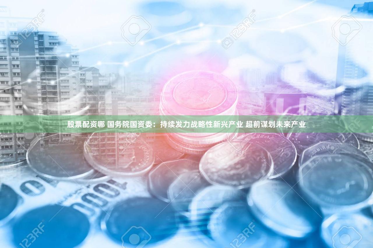 股票配资哪 国务院国资委:持续发力战略性新兴产业 超前谋划未来产业