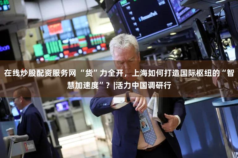 在线炒股配资服务网 “货”力全开，上海如何打造国际枢纽的“智慧加速度”？|活力中国调研行
