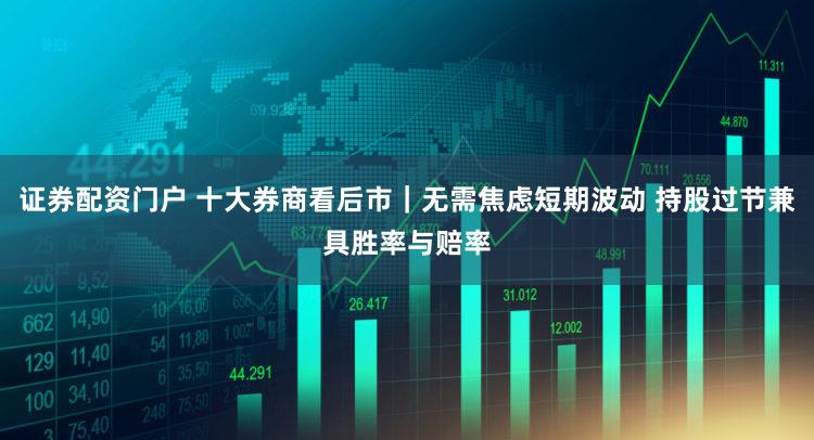 证券配资门户 十大券商看后市｜无需焦虑短期波动 持股过节兼具胜率与赔率