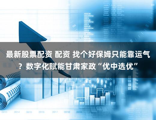 最新股票配资 配资 找个好保姆只能靠运气?数字化赋能甘肃家政“优中选优”