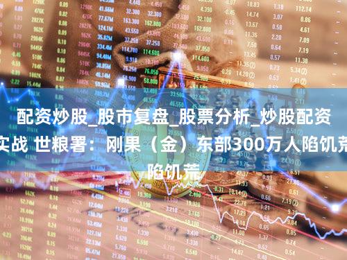 配资炒股_股市复盘_股票分析_炒股配资实战 世粮署:刚果(金)东部300万人陷饥荒
