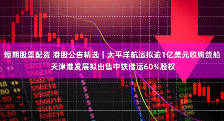 短期股票配资 港股公告精选|太平洋航运拟逾1亿美元收购货船 天津港发展拟出售中铁储运60%股权