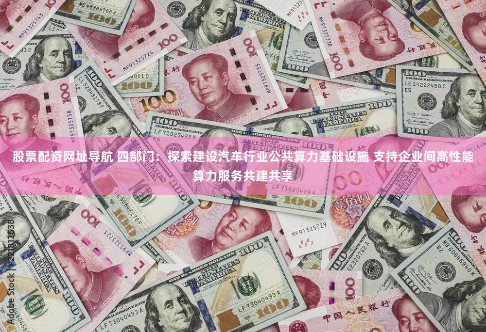 股票配资网址导航 四部门：探索建设汽车行业公共算力基础设施 支持企业间高性能算力服务共建共享