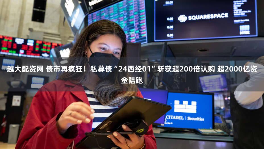 越大配资网 债市再疯狂！私募债“24西经01”斩获超200倍认购 超2000亿资金陪跑
