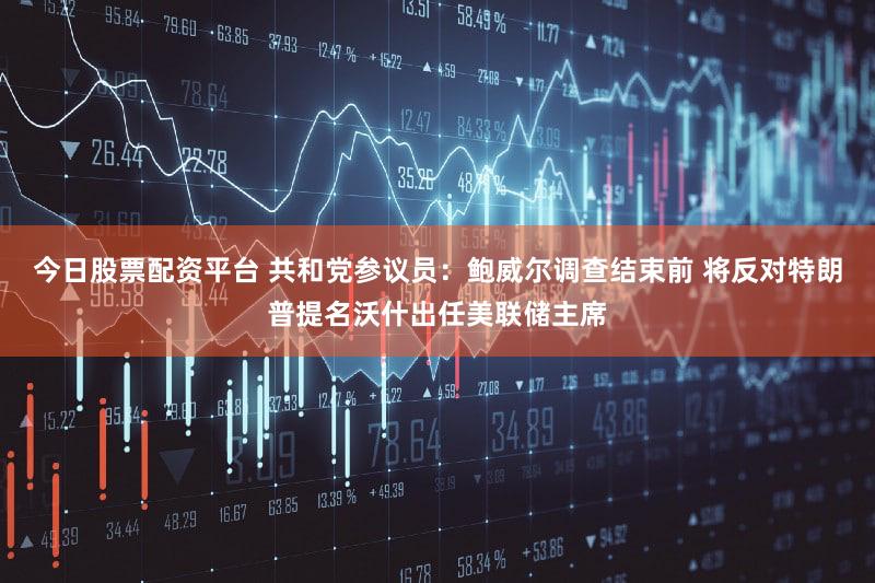 今日股票配资平台 共和党参议员：鲍威尔调查结束前 将反对特朗普提名沃什出任美联储主席