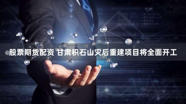 股票期货配资 甘肃积石山灾后重建项目将全面开工