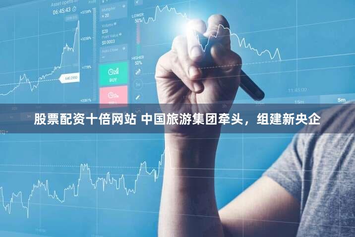 股票配资十倍网站 中国旅游集团牵头，组建新央企