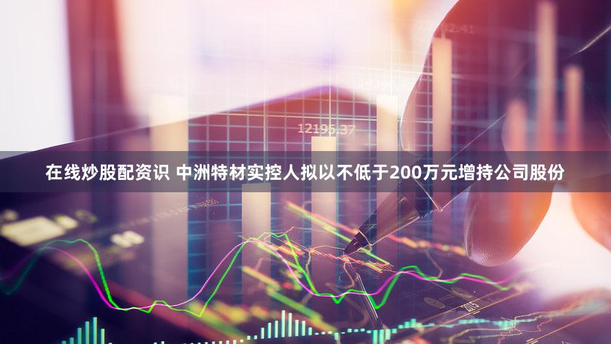 在线炒股配资识 中洲特材实控人拟以不低于200万元增持公司股份