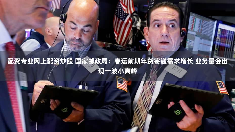 配资专业网上配资炒股 国家邮政局：春运前期年货寄递需求增长 业务量会出现一波小高峰