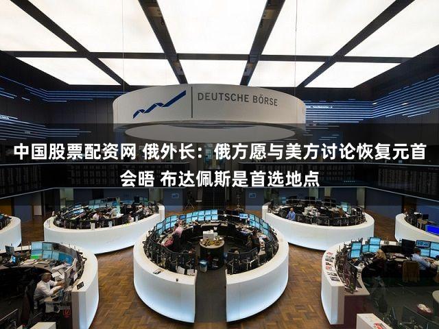 中国股票配资网 俄外长：俄方愿与美方讨论恢复元首会晤 布达佩斯是首选地点