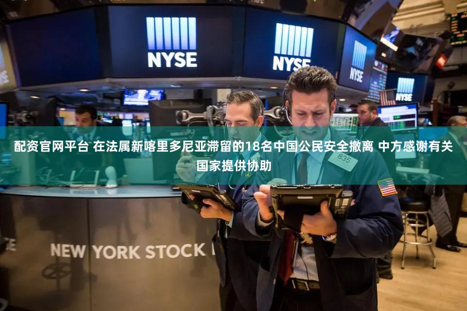 配资官网平台 在法属新喀里多尼亚滞留的18名中国公民安全撤离 中方感谢有关国家提供协助