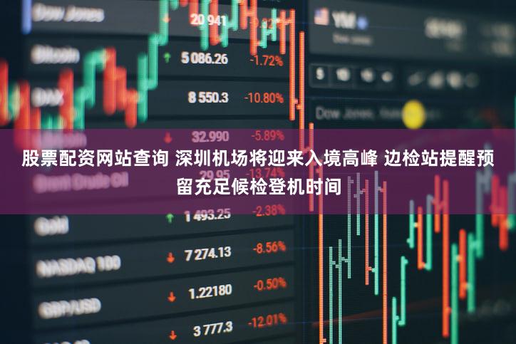 股票配资网站查询 深圳机场将迎来入境高峰 边检站提醒预留充足候检登机时间