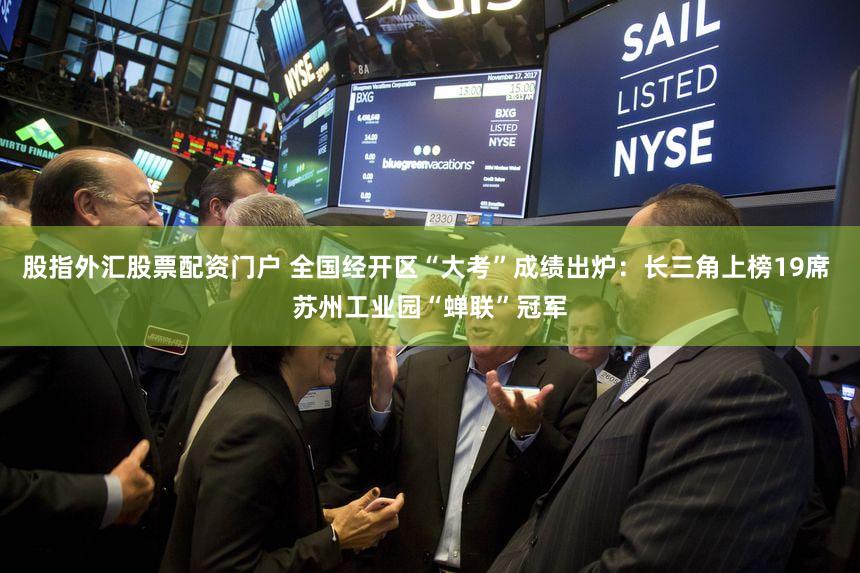 股指外汇股票配资门户 全国经开区“大考”成绩出炉：长三角上榜19席 苏州工业园“蝉联”冠军