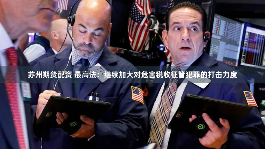 苏州期货配资 最高法：继续加大对危害税收征管犯罪的打击力度