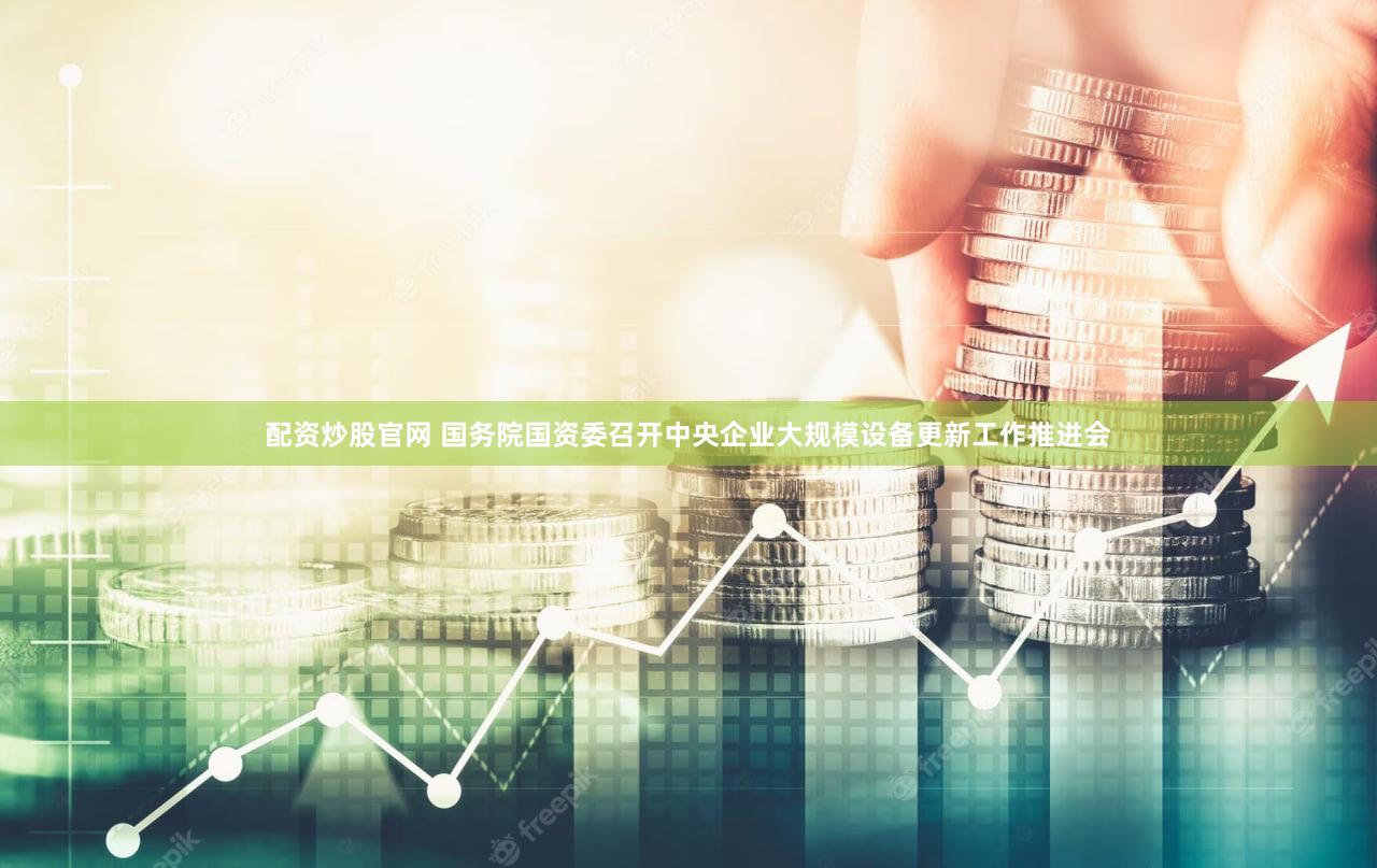 配资炒股官网 国务院国资委召开中央企业大规模设备更新工作推进会