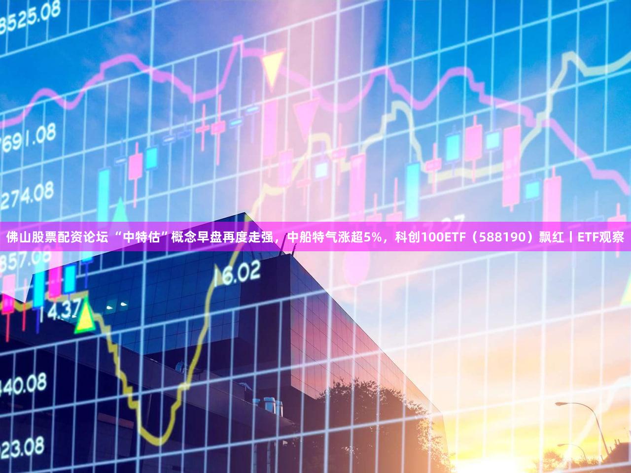 佛山股票配资论坛 “中特估”概念早盘再度走强，中船特气涨超5%，科创100ETF（588190）飘红丨ETF观察