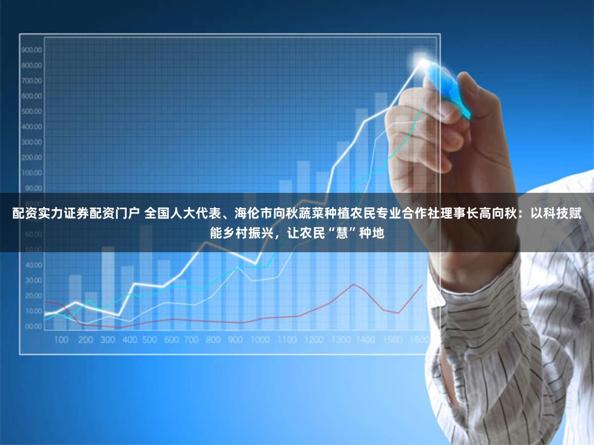 配资实力证券配资门户 全国人大代表、海伦市向秋蔬菜种植农民专业合作社理事长高向秋：以科技赋能乡村振兴，让农民“慧”种地
