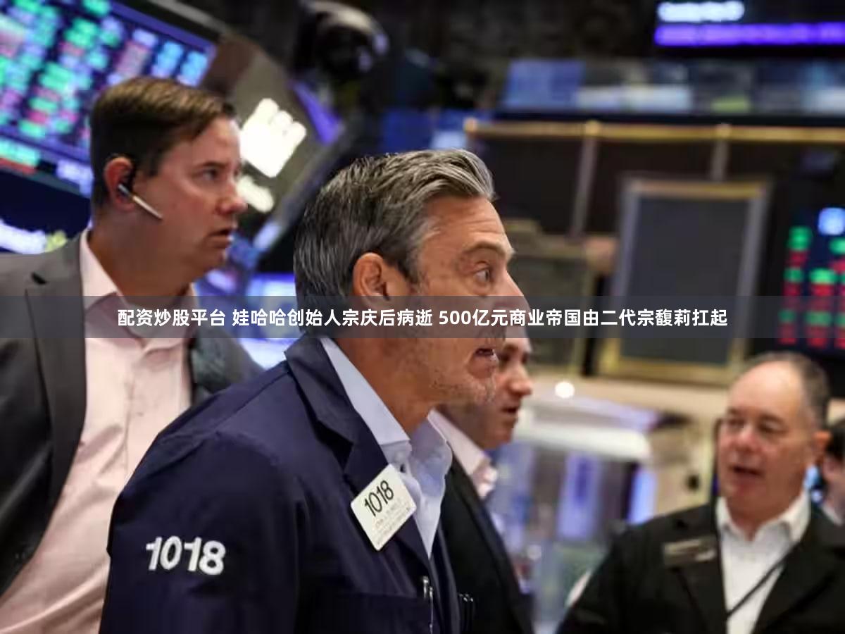 配资炒股平台 娃哈哈创始人宗庆后病逝 500亿元商业帝国由二代宗馥莉扛起