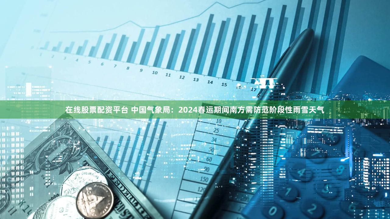 在线股票配资平台 中国气象局：2024春运期间南方需防范阶段性雨雪天气