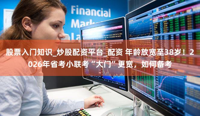 股票入门知识_炒股配资平台_配资 年龄放宽至38岁！2026年省考小联考“大门”更宽，如何备考