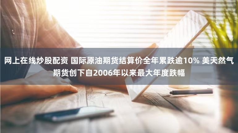 网上在线炒股配资 国际原油期货结算价全年累跌逾10% 美天然气期货创下自2006年以来最大年度跌幅