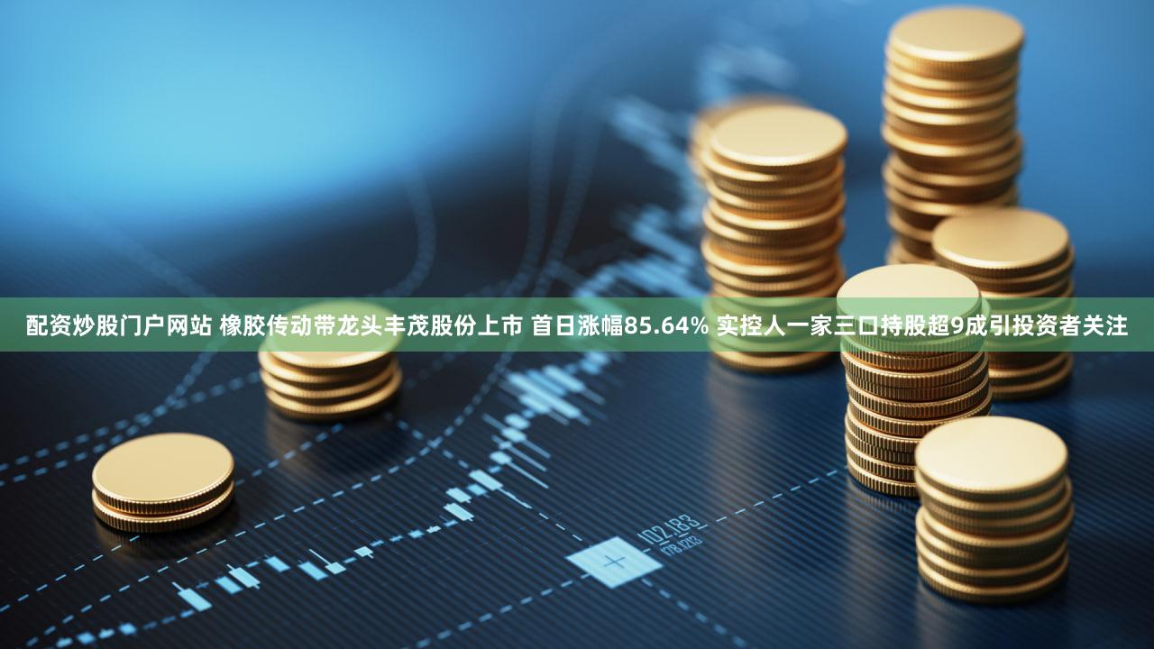 配资炒股门户网站 橡胶传动带龙头丰茂股份上市 首日涨幅85.64% 实控人一家三口持股超9成引投资者关注