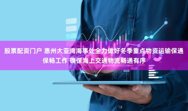 股票配资门户 惠州大亚湾海事处全力做好冬季重点物资运输保通保畅工作 确保海上交通物流畅通有序