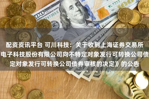 配资资讯平台 可川科技：关于收到上海证券交易所《关于终止对苏州可川电子科技股份有限公司向不特定对象发行可转换公司债券审核的决定》的公告