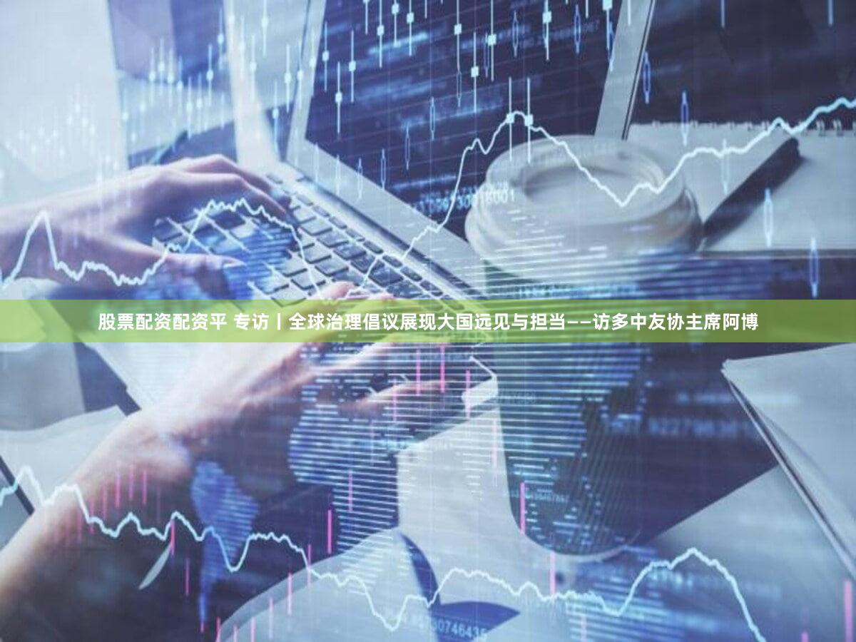 股票配资配资平 专访丨全球治理倡议展现大国远见与担当——访多中友协主席阿博