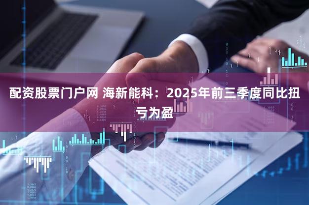 配资股票门户网 海新能科：2025年前三季度同比扭亏为盈