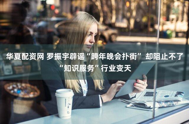 华夏配资网 罗振宇辟谣“跨年晚会扑街” 却阻止不了“知识服务”行业变天