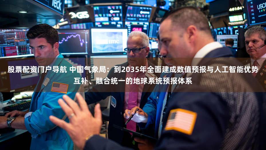 股票配资门户导航 中国气象局:到2035年全面建成数值预报与人工智能优势互补、融合统一的地球系统预报体系