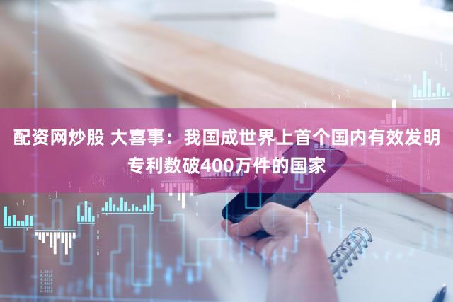配资网炒股 大喜事：我国成世界上首个国内有效发明专利数破400万件的国家