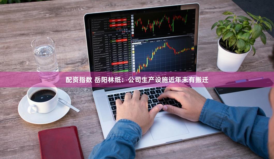 配资指数 岳阳林纸：公司生产设施近年未有搬迁