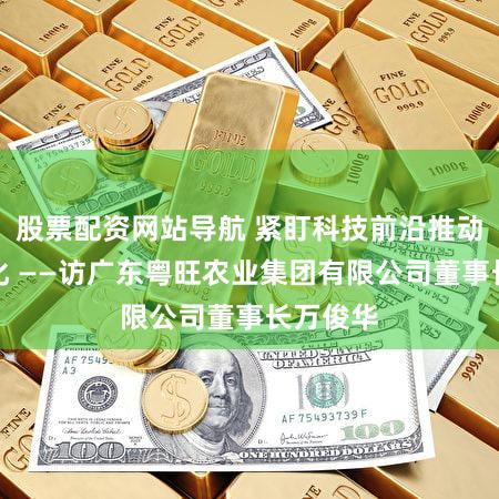 股票配资网站导航 紧盯科技前沿推动成果转化 ——访广东粤旺农业集团有限公司董事长万俊华