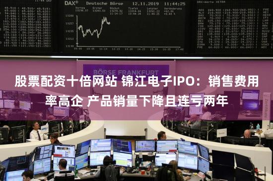 股票配资十倍网站 锦江电子IPO：销售费用率高企 产品销量下降且连亏两年
