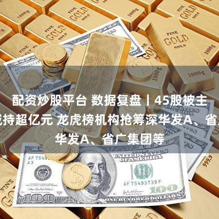 配资炒股平台 数据复盘丨45股被主力资金减持超亿元 龙虎榜机构抢筹深华发A、省广集团等