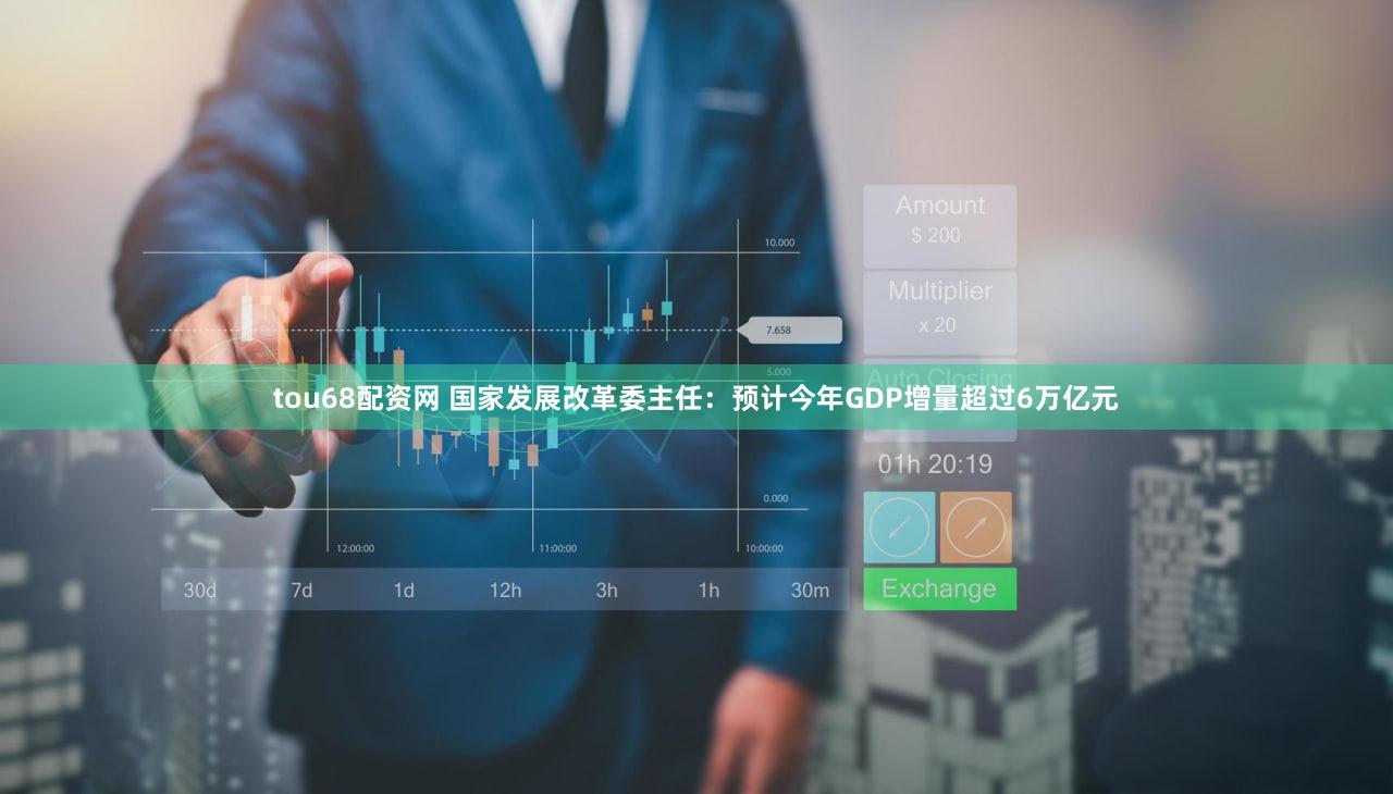 tou68配资网 国家发展改革委主任：预计今年GDP增量超过6万亿元