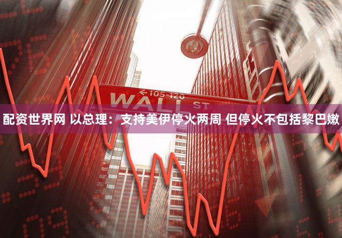 配资世界网 以总理：支持美伊停火两周 但停火不包括黎巴嫩