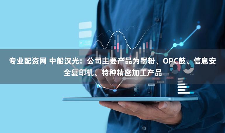 专业配资网 中船汉光：公司主要产品为墨粉、OPC鼓、信息安全复印机、特种精密加工产品