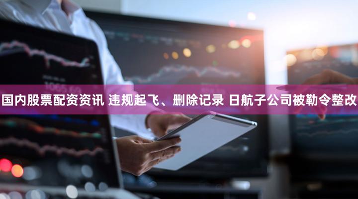 国内股票配资资讯 违规起飞、删除记录 日航子公司被勒令整改