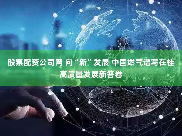 股票配资公司网 向“新”发展 中国燃气谱写在桂高质量发展新答卷